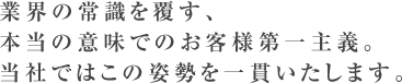 業界の常識を覆す、本当の意味でのお客様第一主義。当社ではこの姿勢を一貫いたします。